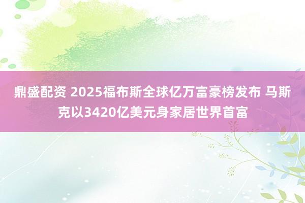 鼎盛配资 2025福布斯全球亿万富豪榜发布 马斯克以3420亿美元身家居世界首富