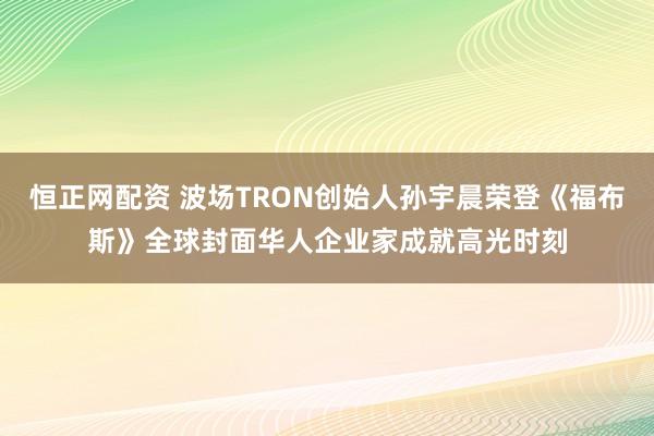 恒正网配资 波场TRON创始人孙宇晨荣登《福布斯》全球封面华人企业家成就高光时刻