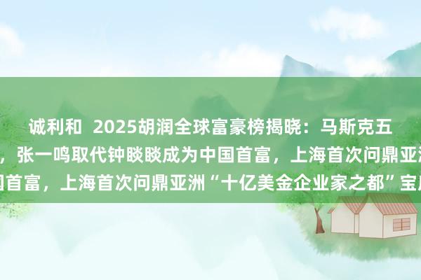 诚利和  2025胡润全球富豪榜揭晓：马斯克五年内第四次加冕世界首富，张一鸣取代钟睒睒成为中国首富，上海首次问鼎亚洲“十亿美金企业家之都”宝座