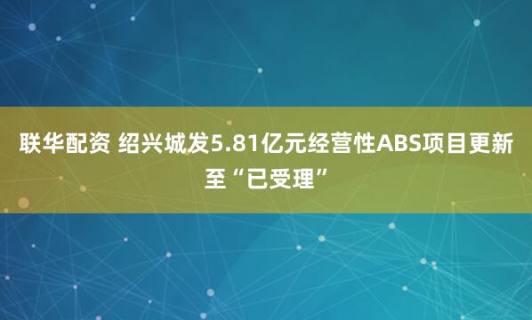 联华配资 绍兴城发5.81亿元经营性ABS项目更新至“已受理”