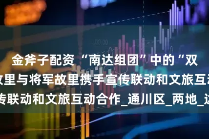 金斧子配资 “南达组团”中的“双向奔赴” 赋圣故里与将军故里携手宣传联动和文旅互动合作_通川区_两地_达州