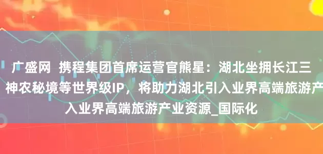广盛网  携程集团首席运营官熊星：湖北坐拥长江三峡、武当太极、神农秘境等世界级IP，将助力湖北引入业界高端旅游产业资源_国际化