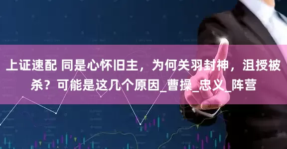 上证速配 同是心怀旧主，为何关羽封神，沮授被杀？可能是这几个原因_曹操_忠义_阵营