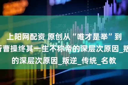 上阳网配资 原创从“唯才是举”到“慎德”，浅析曹操终其一生不称帝的深层次原因_叛逆_传统_名教