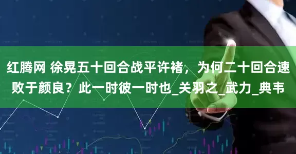 红腾网 徐晃五十回合战平许褚，为何二十回合速败于颜良？此一时彼一时也_关羽之_武力_典韦