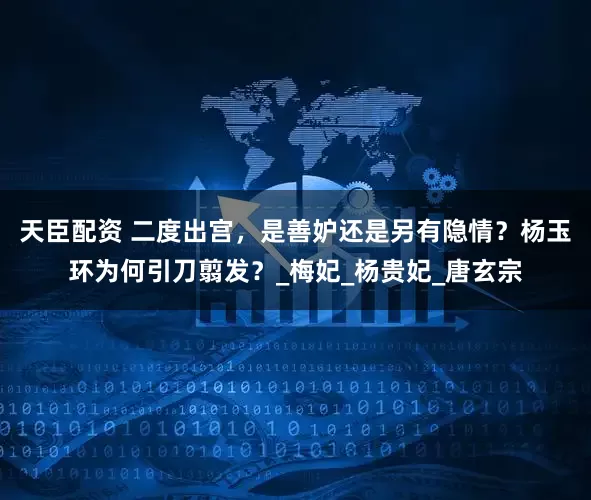 天臣配资 二度出宫，是善妒还是另有隐情？杨玉环为何引刀翦发？_梅妃_杨贵妃_唐玄宗