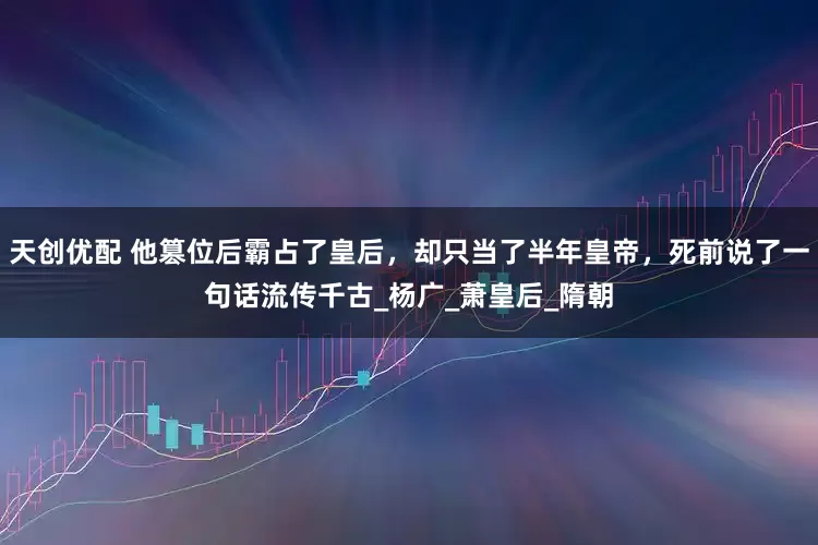 天创优配 他篡位后霸占了皇后，却只当了半年皇帝，死前说了一句话流传千古_杨广_萧皇后_隋朝