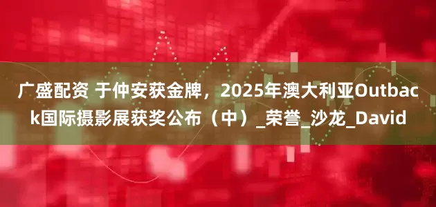 广盛配资 于仲安获金牌，2025年澳大利亚Outback国际摄影展获奖公布（中）_荣誉_沙龙_David