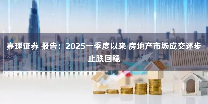 嘉理证券 报告：2025一季度以来 房地产市场成交逐步止跌回稳