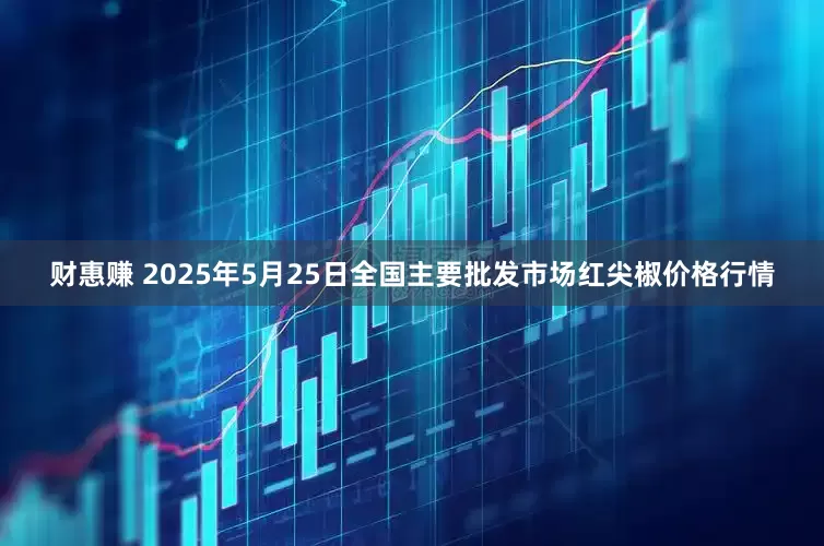 财惠赚 2025年5月25日全国主要批发市场红尖椒价格行情
