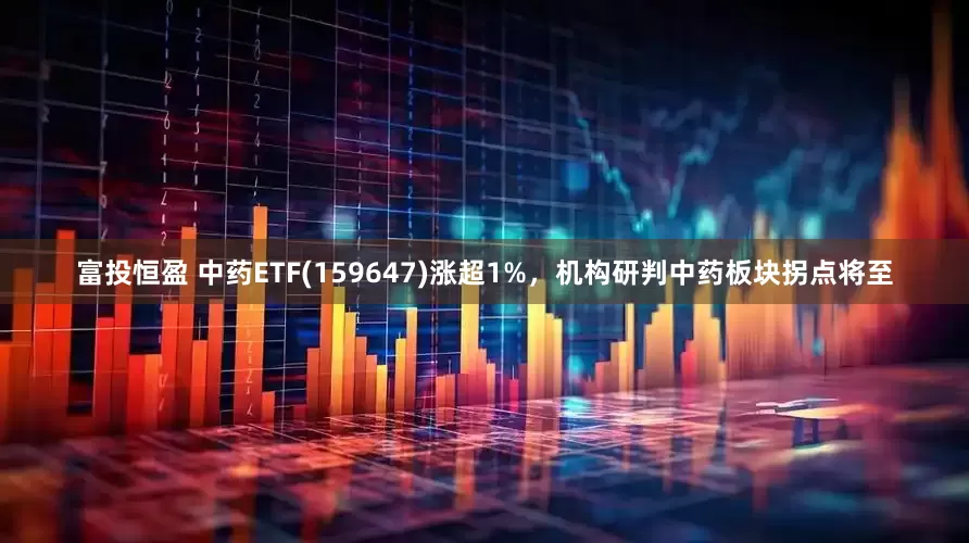 富投恒盈 中药ETF(159647)涨超1%，机构研判中药板块拐点将至