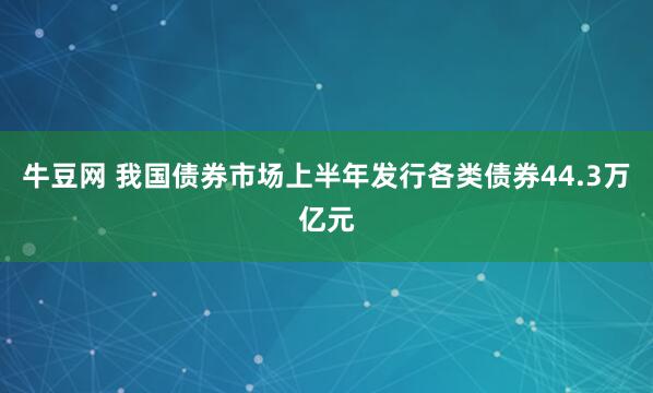 牛豆网 我国债券市场上半年发行各类债券44.3万亿元