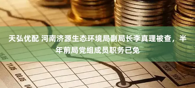 天弘优配 河南济源生态环境局副局长李真理被查，半年前局党组成员职务已免