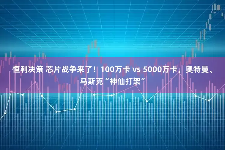 恒利决策 芯片战争来了！100万卡 vs 5000万卡，奥特曼、马斯克“神仙打架”