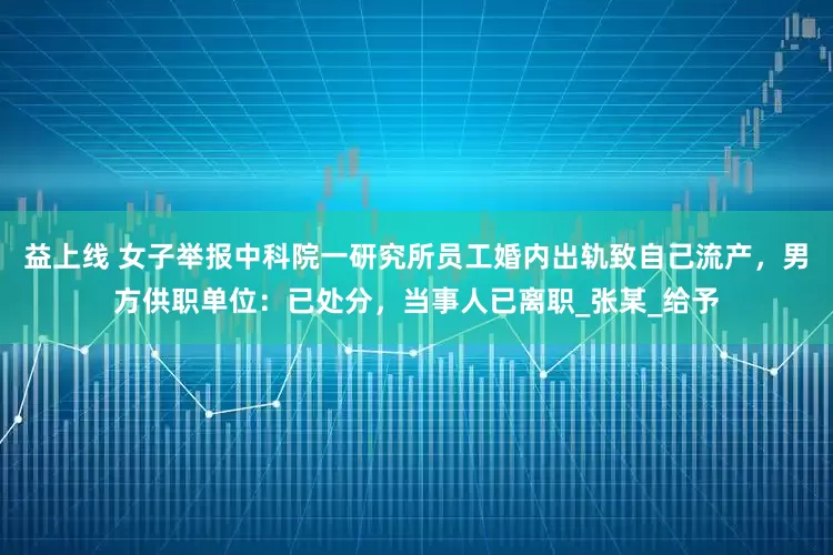 益上线 女子举报中科院一研究所员工婚内出轨致自己流产，男方供职单位：已处分，当事人已离职_张某_给予