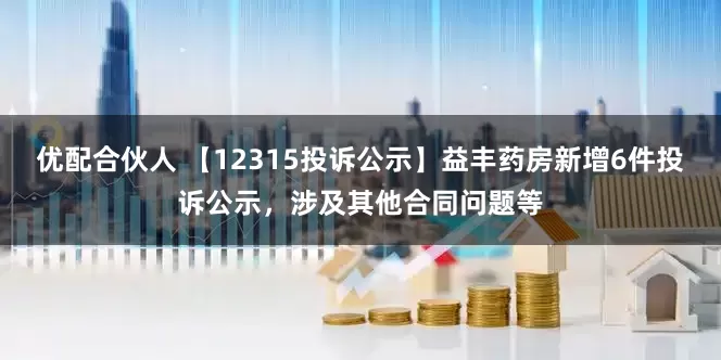 优配合伙人 【12315投诉公示】益丰药房新增6件投诉公示，涉及其他合同问题等