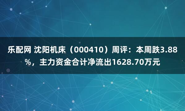乐配网 沈阳机床（000410）周评：本周跌3.88%，主力资金合计净流出1628.70万元