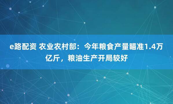 e路配资 农业农村部：今年粮食产量瞄准1.4万亿斤，粮油生产开局较好