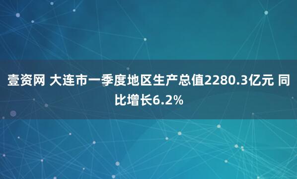 壹资网 大连市一季度地区生产总值2280.3亿元 同比增长6.2%