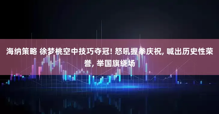 海纳策略 徐梦桃空中技巧夺冠! 怒吼握拳庆祝, 喊出历史性荣誉, 举国旗绕场