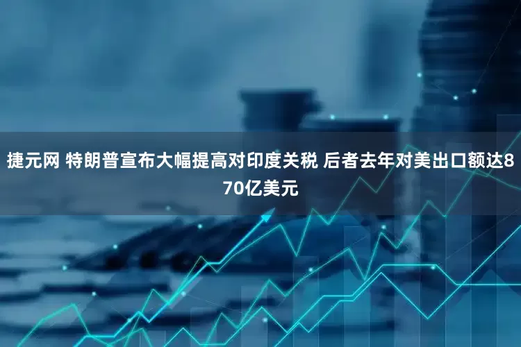 捷元网 特朗普宣布大幅提高对印度关税 后者去年对美出口额达870亿美元