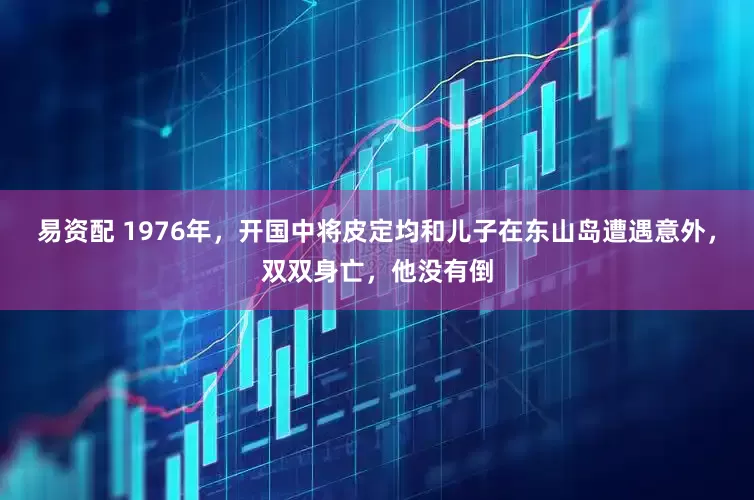 易资配 1976年，开国中将皮定均和儿子在东山岛遭遇意外，双双身亡，他没有倒
