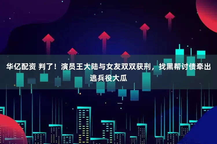 华亿配资 判了！演员王大陆与女友双双获刑，找黑帮讨债牵出逃兵役大瓜