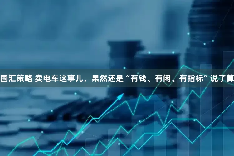 国汇策略 卖电车这事儿，果然还是“有钱、有闲、有指标”说了算