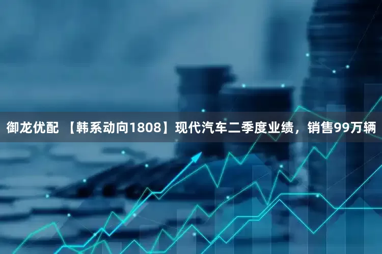 御龙优配 【韩系动向1808】现代汽车二季度业绩，销售99万辆